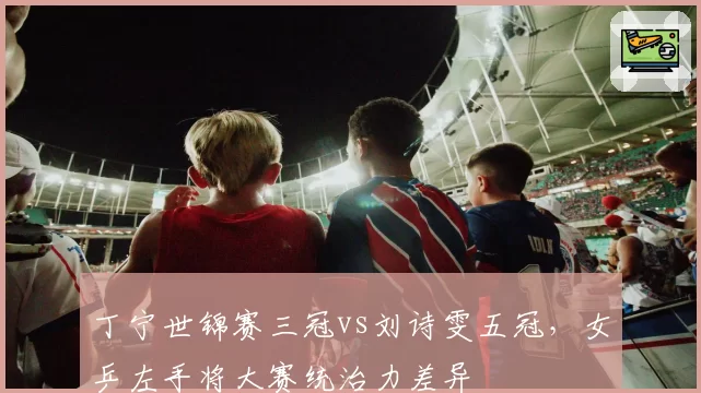 丁宁世锦赛三冠vs刘诗雯五冠,女乒左手将大赛统治力差异