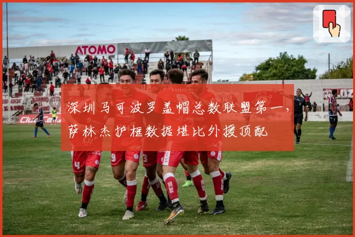 深圳马可波罗盖帽总数联盟第一,萨林杰护框数据堪比外援顶配