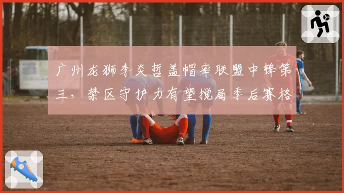 广州龙狮李炎哲盖帽率联盟中锋第三,禁区守护力有望搅局季后赛格局