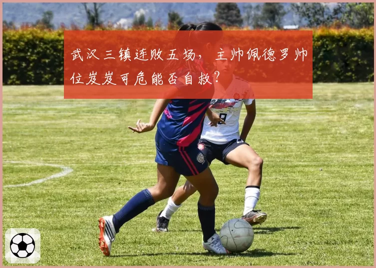 武汉三镇连败五场，主帅佩德罗帅位岌岌可危能否自救？