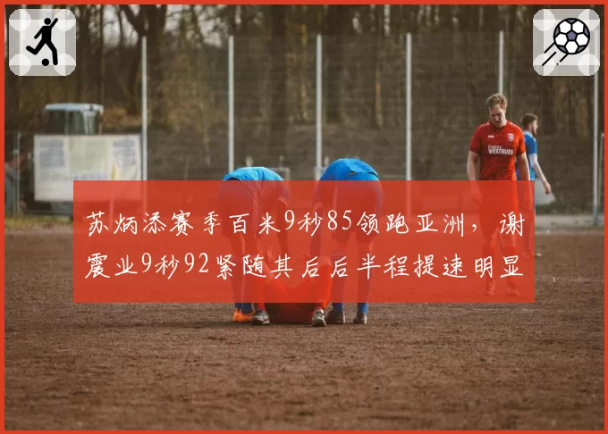 苏炳添赛季百米9秒85领跑亚洲，谢震业9秒92紧随其后后半程提速明显