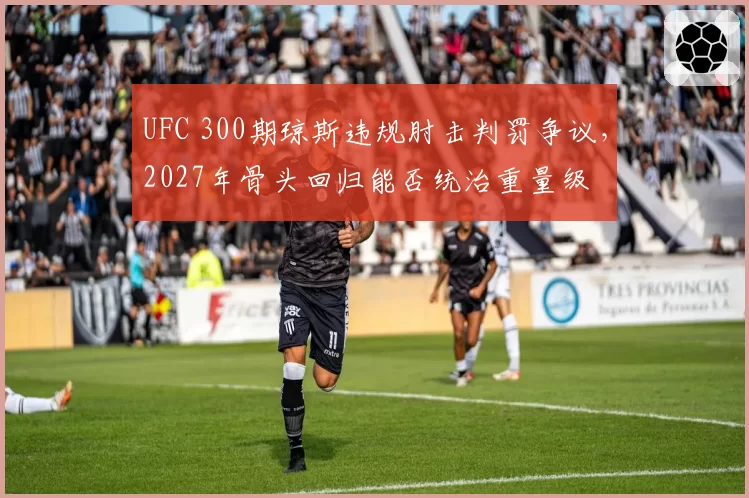 UFC 300期琼斯违规肘击判罚争议，2027年骨头回归能否统治重量级