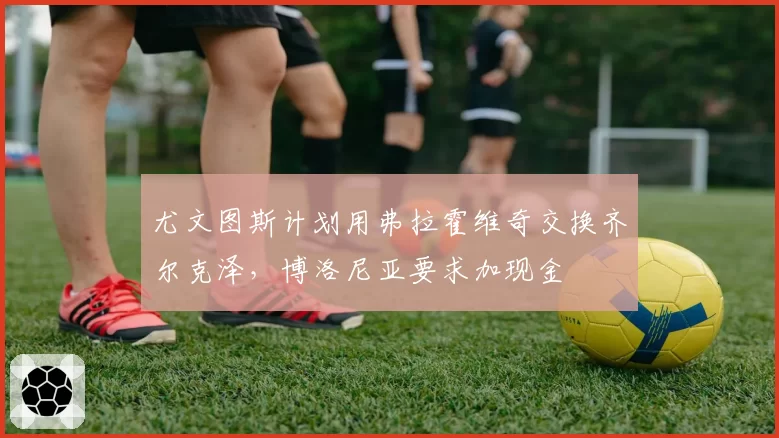 尤文图斯计划用弗拉霍维奇交换齐尔克泽,博洛尼亚要求加现金