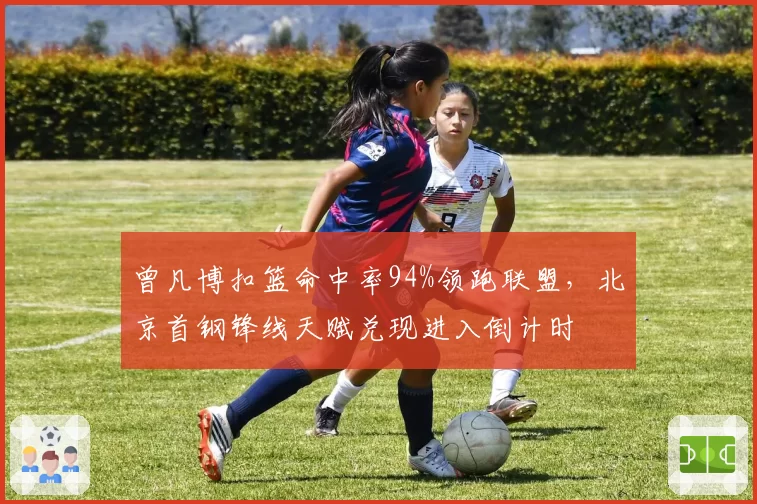 曾凡博扣篮命中率94%领跑联盟,北京首钢锋线天赋兑现进入倒计时