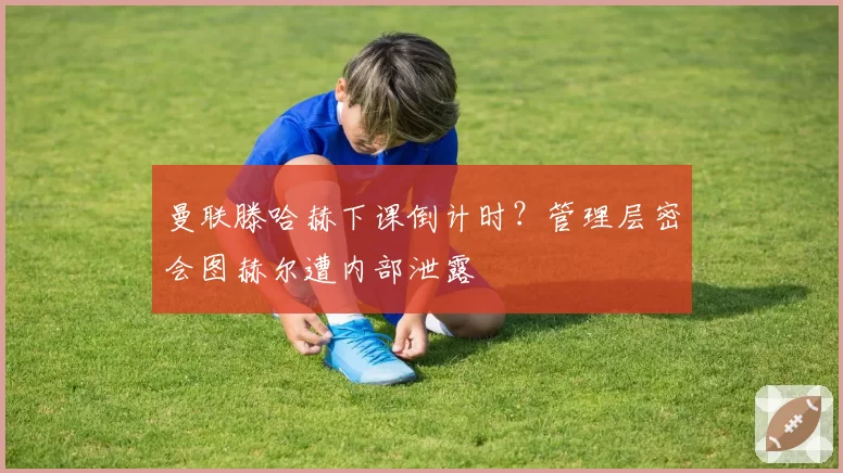 曼联滕哈赫下课倒计时?管理层密会图赫尔遭内部泄露