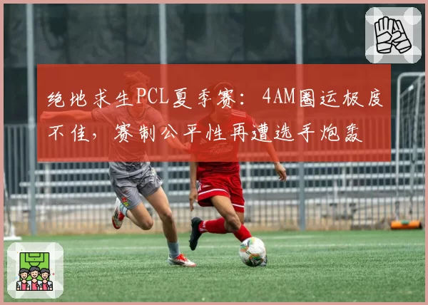 绝地求生PCL夏季赛:4AM圈运极度不佳,赛制公平性再遭选手炮轰