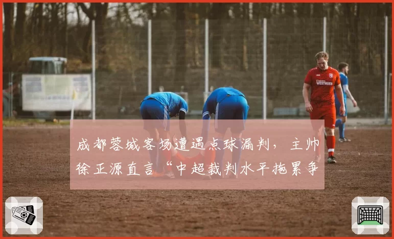 成都蓉城客场遭遇点球漏判,主帅徐正源直言“中超裁判水平拖累争冠”