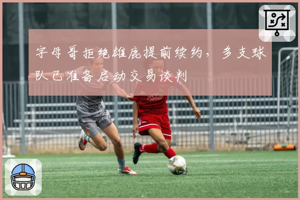 字母哥拒绝雄鹿提前续约,多支球队已准备启动交易谈判