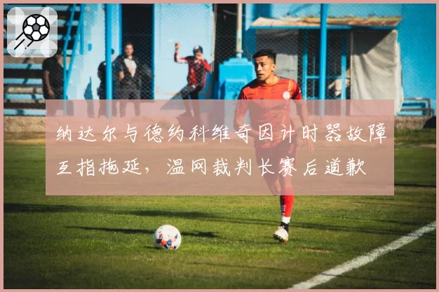 纳达尔与德约科维奇因计时器故障互指拖延,温网裁判长赛后道歉