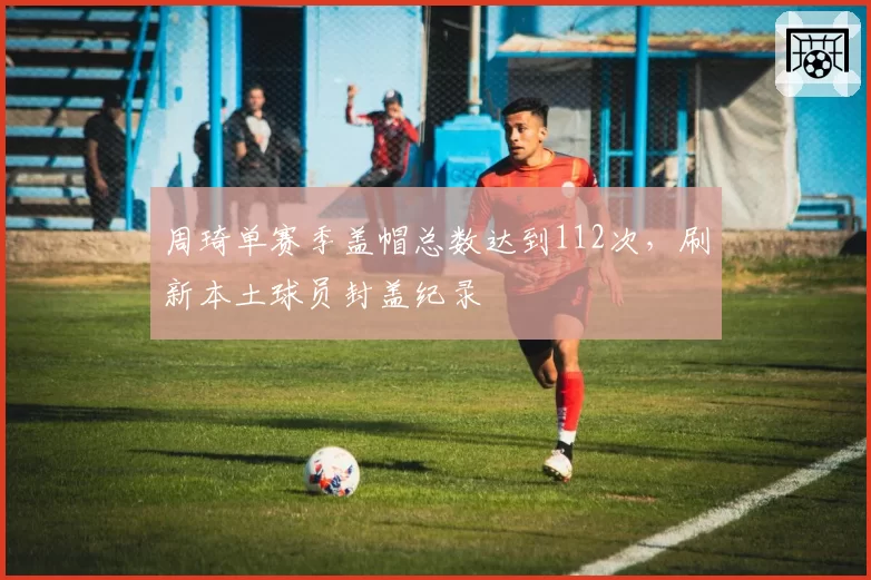 周琦单赛季盖帽总数达到112次，刷新本土球员封盖纪录