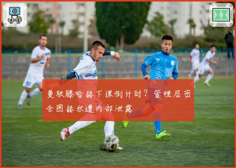 曼联滕哈赫下课倒计时?管理层密会图赫尔遭内部泄露