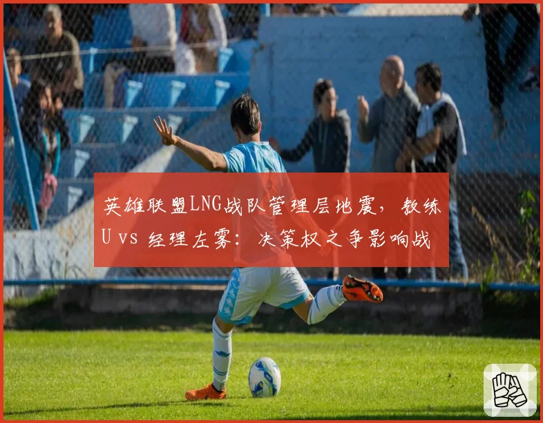 英雄联盟LNG战队管理层地震,教练U vs 经理左雾:决策权之争影响战队成绩