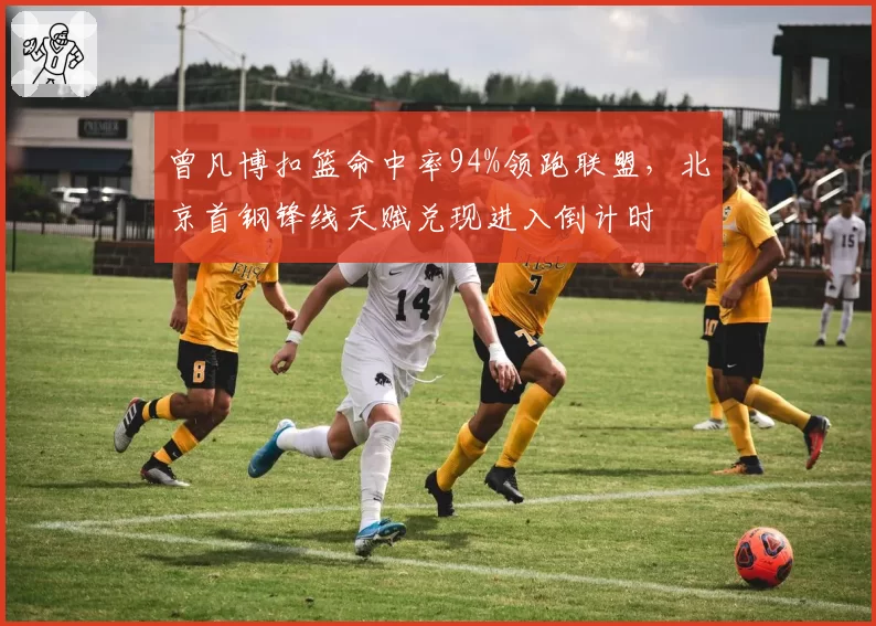 曾凡博扣篮命中率94%领跑联盟,北京首钢锋线天赋兑现进入倒计时