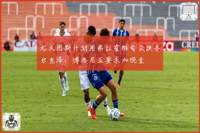 尤文图斯计划用弗拉霍维奇交换齐尔克泽,博洛尼亚要求加现金