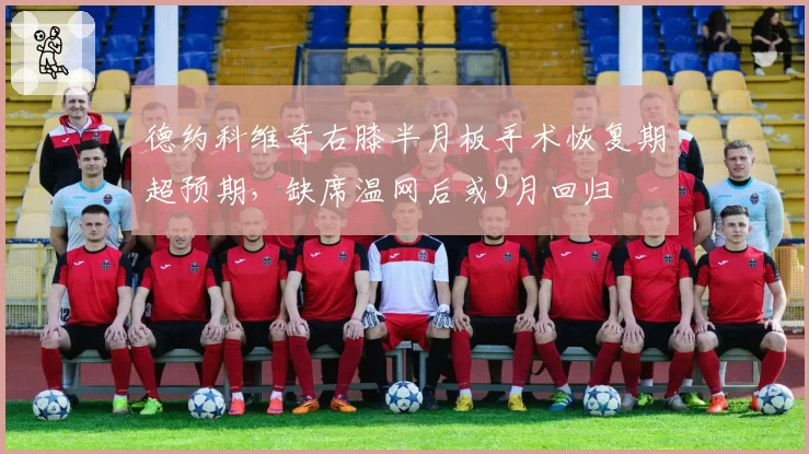 德约科维奇右膝半月板手术恢复期超预期，缺席温网后或9月回归