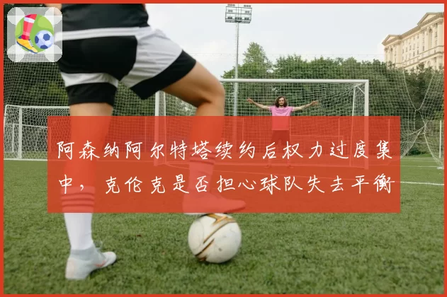 阿森纳阿尔特塔续约后权力过度集中,克伦克是否担心球队失去平衡?