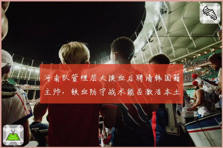河南队管理层大换血后聘请韩国籍主帅，铁血防守战术能否激活本土后防？