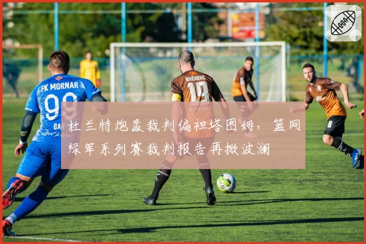 杜兰特炮轰裁判偏袒塔图姆,篮网绿军系列赛裁判报告再掀波澜
