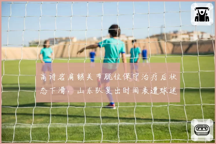 高诗岩肩锁关节脱位保守治疗后状态下滑，山东队复出时间表遭球迷嘲讽