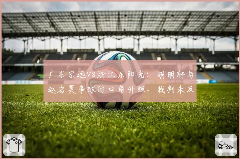广东宏远vs浙江东阳光:胡明轩与赵岩昊争球时口角升级,裁判未及时制止引双方教练介入