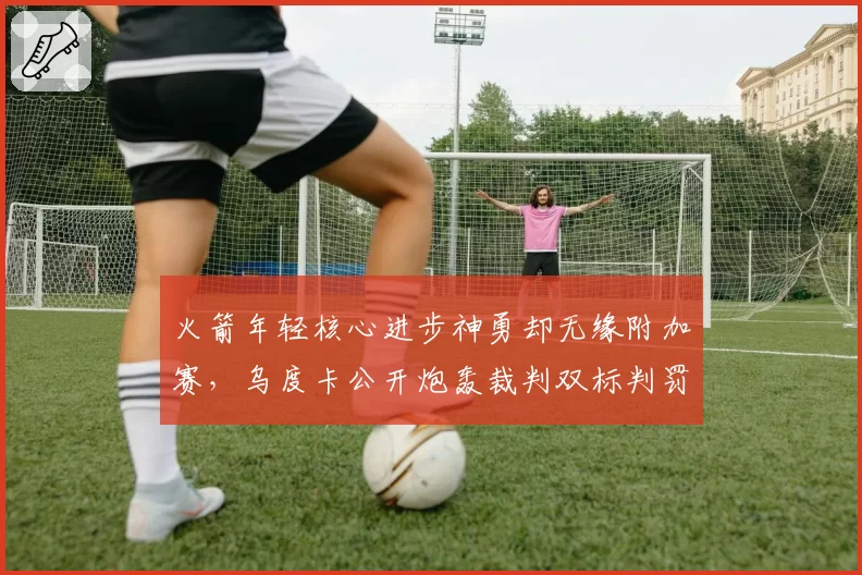 火箭年轻核心进步神勇却无缘附加赛,乌度卡公开炮轰裁判双标判罚