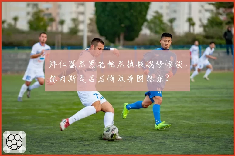 拜仁慕尼黑孔帕尼执教战绩惨淡，赫内斯是否后悔放弃图赫尔？