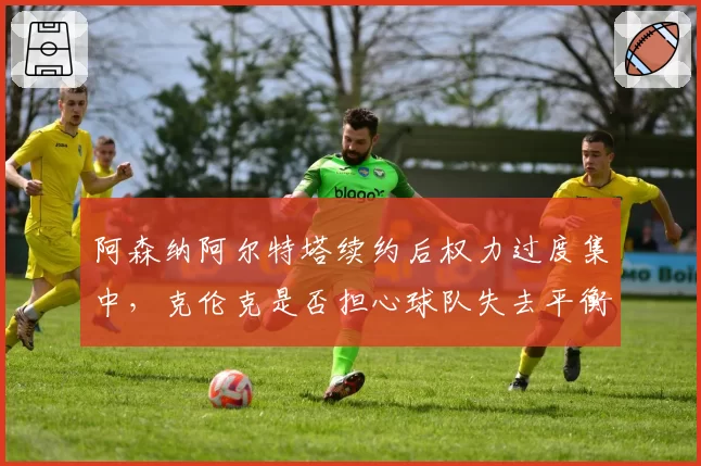 阿森纳阿尔特塔续约后权力过度集中,克伦克是否担心球队失去平衡?