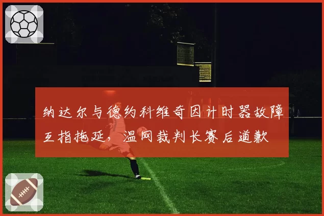 纳达尔与德约科维奇因计时器故障互指拖延,温网裁判长赛后道歉
