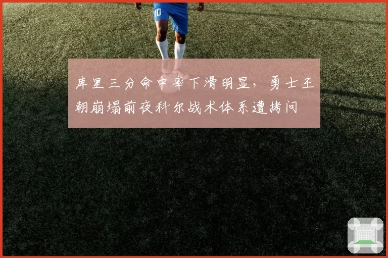 库里三分命中率下滑明显,勇士王朝崩塌前夜科尔战术体系遭拷问