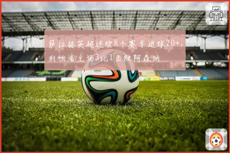萨拉赫英超连续8个赛季进球20+，利物浦主场3比1击败阿森纳