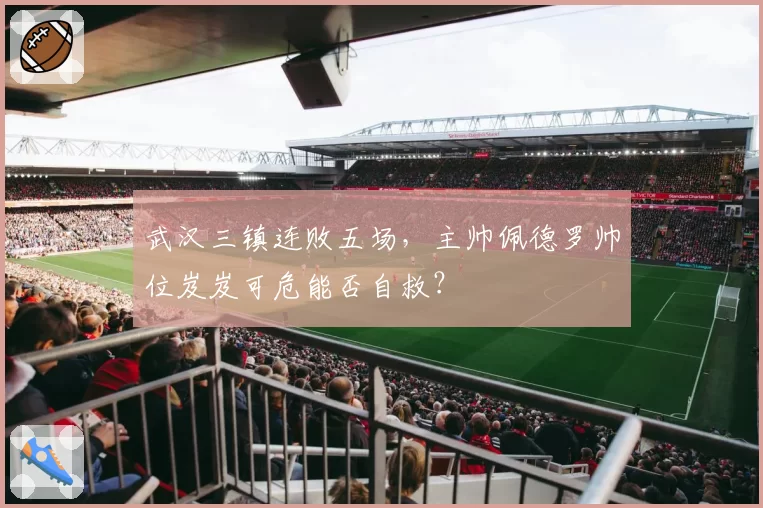 武汉三镇连败五场，主帅佩德罗帅位岌岌可危能否自救？