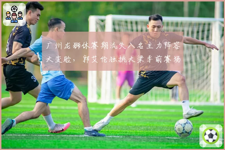 广州龙狮休赛期流失八名主力阵容大变脸,郭艾伦独挑大梁季前赛场均24分难救主__br_