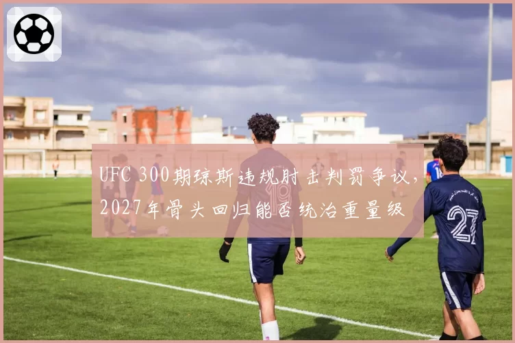 UFC 300期琼斯违规肘击判罚争议，2027年骨头回归能否统治重量级